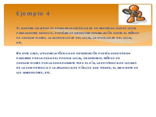 Ejemplo 4 Si nuestro objetivo es evaluar la factibilidad de rentar un nuevo local para nuestro negocio, podríamos necesitar información sobre el tráfico de consumidores, la accesibilidad del local, la visibilidad del local, etc. En este caso, utilizar la técnica de observación podría consistir en pasearse por la zona del posible local, observar el tráfico de consumidores por la zona durante todo el día, la existencia de locales de la competencia y la afluencia de público que tienen, el ambiente de los alrededores, etc. 