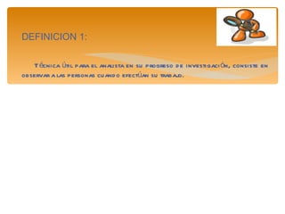 DEFINICION 1: Técnica útil para el analista en su progreso de investigación, consiste en observar a las personas cuando efectúan su trabajo.  