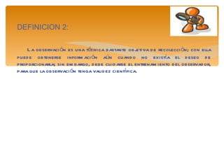 DEFINICION 2: La observación es una técnica bastante objetiva de recolección; con ella puede obtenerse información aún cuando no existía el deseo de proporcionarla; sin embargo, debe cuidarse el entrenamiento del observador, para que la observación tenga validez científica. 