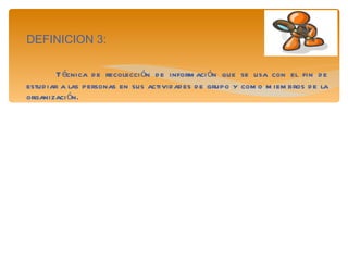 DEFINICION 3: Técnica de recolección de información que se usa con el fin de estudiar a las personas en sus actividades de grupo y como miembros de la organización. 