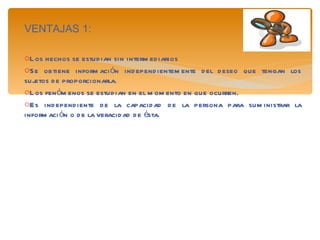VENTAJAS 1: Los hechos se estudian sin intermediarios Se obtiene información independientemente del deseo que tengan los sujetos de proporcionarla. Los fenómenos se estudian en el momento en que ocurren. Es independiente de la capacidad de la persona para suministrar la información o de la veracidad de ésta. 