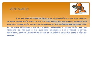 VENTAJAS 2: Las ventajas de usar la técnica de observación es que nos permite obtener información precisa que de otro modo no podríamos obtener, por ejemplo, información sobre comportamientos espontáneos que suceden sólo en la vida cotidiana y en sus medios naturales, o información que las personas no podrían o no quisieran brindarnos por diversos motivos. Asimismo, otra de las ventajas es que es una técnica de bajo costo y fácil de aplicar. 