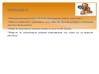 VENTAJAS 3: Proporciona una descripción más compleja del evento investigado. Propicia elementos inesperados que permiten apoyar hipótesis o descubrir aspectos relacionados. Permite analizar los eventos dentro de una visión global. Permite al investigador obtener directamente los datos de la realidad empírica 
