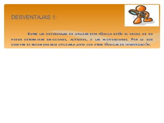 DESVENTAJAS 1: Entre las desventajas de utilizar esta técnica están el hecho de no poder determinar emociones, actitudes, o las motivaciones. Por lo que siempre es recomendable utilizarla junto con otras técnicas de investigación. 