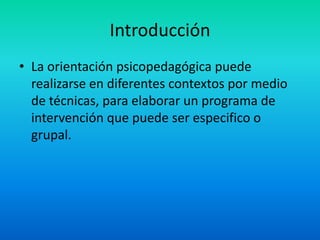Introducción
• La orientación psicopedagógica puede
  realizarse en diferentes contextos por medio
  de técnicas, para elaborar un programa de
  intervención que puede ser especifico o
  grupal.
 