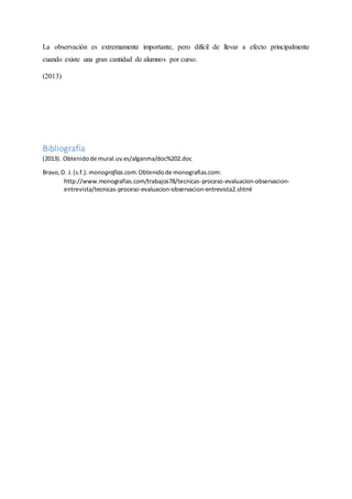 La observación es extremamente importante, pero difícil de llevar a efecto principalmente
cuando existe una gran cantidad de alumnos por curso.
(2013)
Bibliografía
(2013). Obtenidode mural.uv.es/alganma/doc%202.doc
Bravo,D. J.(s.f.). monografias.com.Obtenidode monografias.com:
http://www.monografias.com/trabajos78/tecnicas-proceso-evaluacion-observacion-
entrevista/tecnicas-proceso-evaluacion-observacion-entrevista2.shtml
 