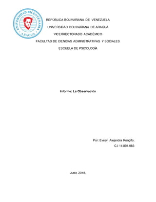 REPÚBLICA BOLIVARIANA DE VENEZUELA
UNIVERSIDAD BOLIVARIANA DE ARAGUA
VICERRECTORADO ACADÉMICO
FACULTAD DE CIENCIAS ADMINISTRATIVAS Y SOCIALES
ESCUELA DE PSICOLOGÍA
Informe: La Observación
Por: Evelyn Alejandra Rengifo.
C.I 14.894.983
Junio 2018.
 