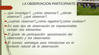 LA OBSERVACION PARTICIPANTE
 ¿qué investigar?, ¿cómo observar?, ¿dónde
observar?, ¿qué observar?,
¿cuándo observar?,¿cómo registrar?¿cómo analizar?
En este tipo de observación es imprescindible
señalar dos elementos:
El grado de participación: aproximación del
observador y los observados.
El acceso: estrategia para introducirse en el
contexto natural de la observación.
 