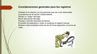 Consideraciones generales para los registros
Claridad en la relación con las personas que van a ser observadas
La presencia de al menos 2 observadores
Dibujar un “mapa” del lugar
Breve descripción del lugar
Precisar y acordar intervalos de tiempo
El empleo de grabadora o video no sustituye el registro manual
Realizar notas ampliadas antes de las 24 horas siguientes a la toma de
notas
 