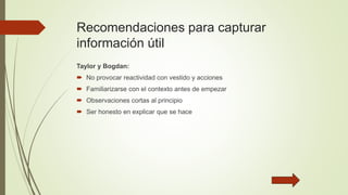 Recomendaciones para capturar
información útil
Taylor y Bogdan:
 No provocar reactividad con vestido y acciones
 Familiarizarse con el contexto antes de empezar
 Observaciones cortas al principio
 Ser honesto en explicar que se hace
 
