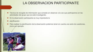 LA OBSERVACION PARTICIPANTE
 Técnica de recogida de información que consiste en observar a la vez que participamos en las
actividades del grupo que se está investigando.
 En la observación participante es muy importante la
 planificación:
 Para realizar la planificación de la observación podemos tener en cuenta una serie de cuestiones,
como por ejemplo:
 