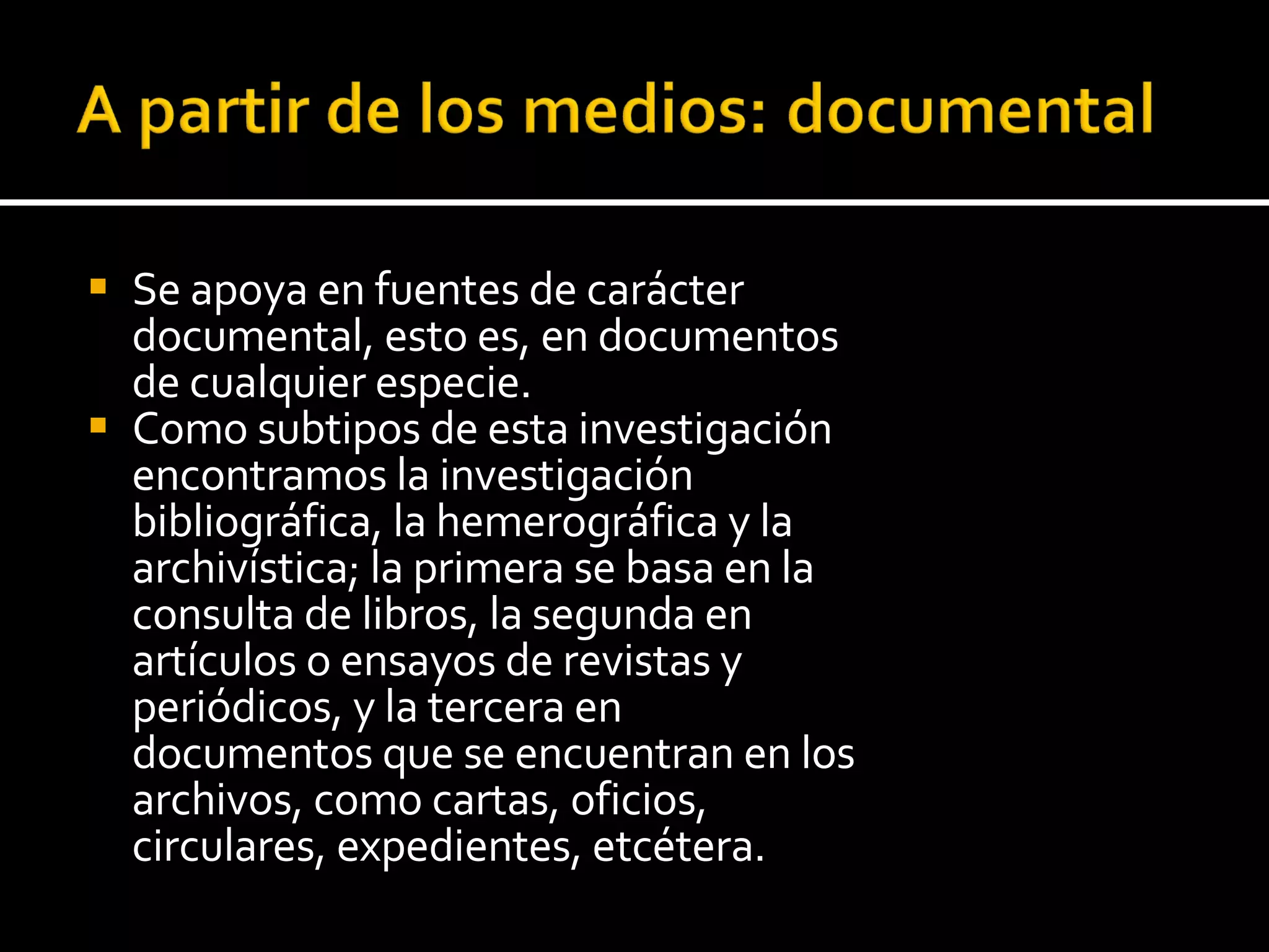 Se apoya en fuentes de carácter documental, esto es, en documentos de cualquier especie.  Como subtipos de esta investigación encontramos la investigación bibliográfica, la hemerográfica y la archivística; la primera se basa en la consulta de libros, la segunda en artículos o ensayos de revistas y periódicos, y la tercera en documentos que se encuentran en los archivos, como cartas, oficios, circulares, expedientes, etcétera. 