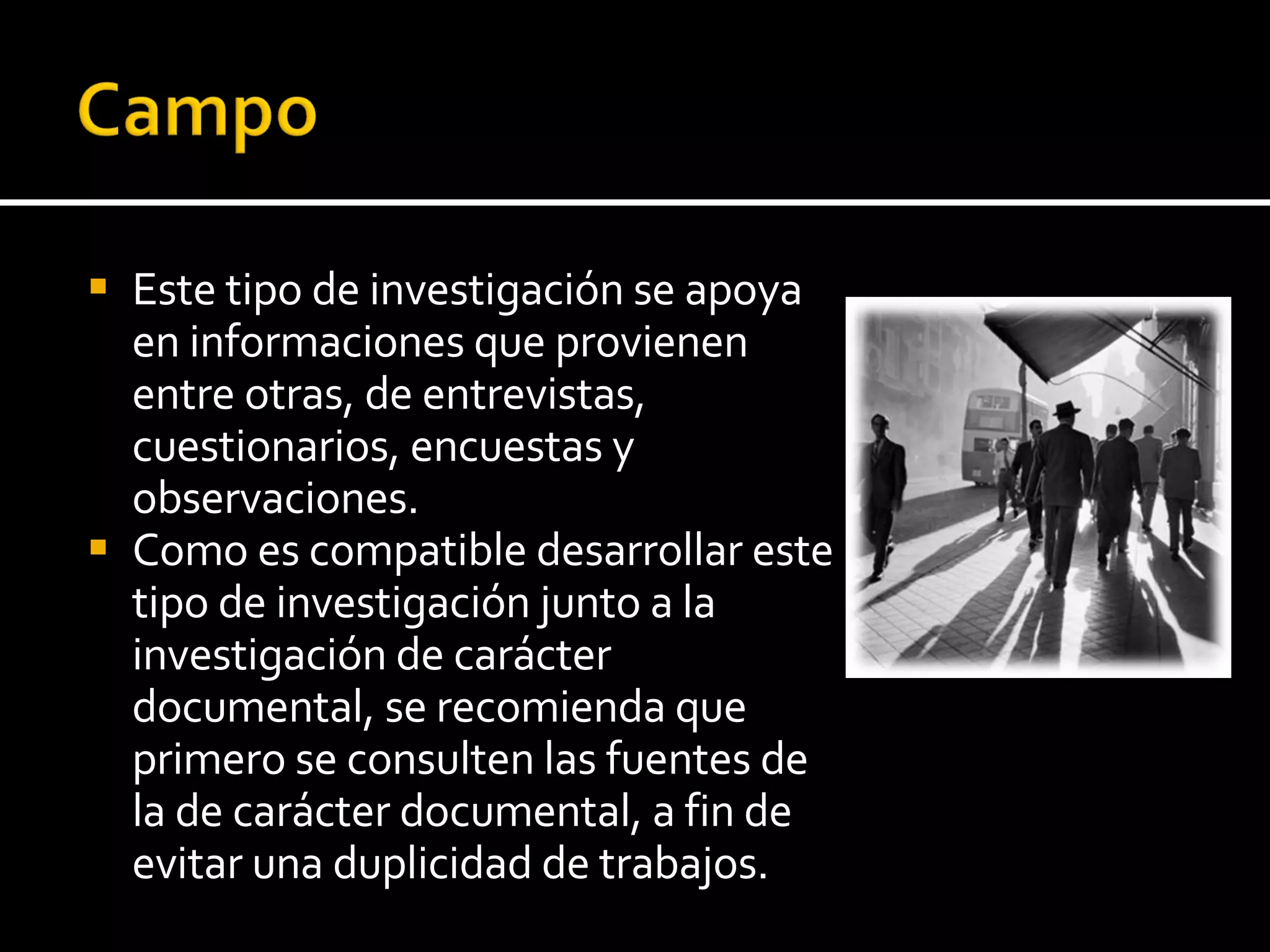 Este tipo de investigación se apoya en informaciones que provienen entre otras, de entrevistas, cuestionarios, encuestas y observaciones.  Como es compatible desarrollar este tipo de investigación junto a la investigación de carácter documental, se recomienda que primero se consulten las fuentes de la de carácter documental, a fin de evitar una duplicidad de trabajos. 