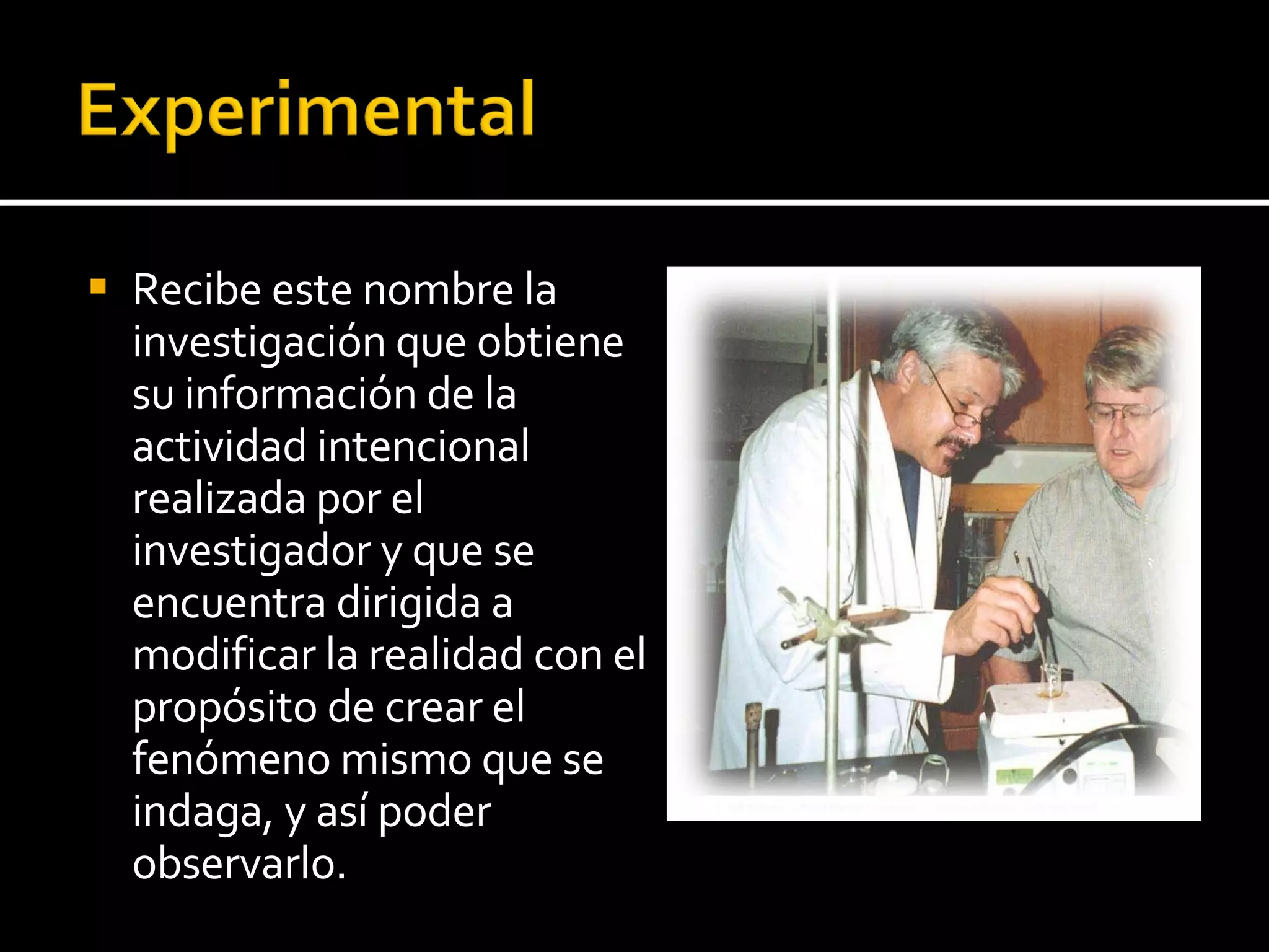 Recibe este nombre la investigación que obtiene su información de la actividad intencional realizada por el investigador y que se encuentra dirigida a modificar la realidad con el propósito de crear el fenómeno mismo que se indaga, y así poder observarlo. 