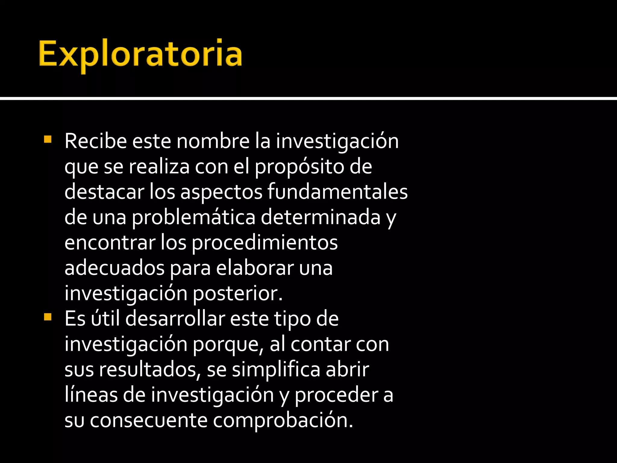 Recibe este nombre la investigación que se realiza con el propósito de destacar los aspectos fundamentales de una problemática determinada y encontrar los procedimientos adecuados para elaborar una investigación posterior.  Es útil desarrollar este tipo de investigación porque, al contar con sus resultados, se simplifica abrir líneas de investigación y proceder a su consecuente comprobación. 
