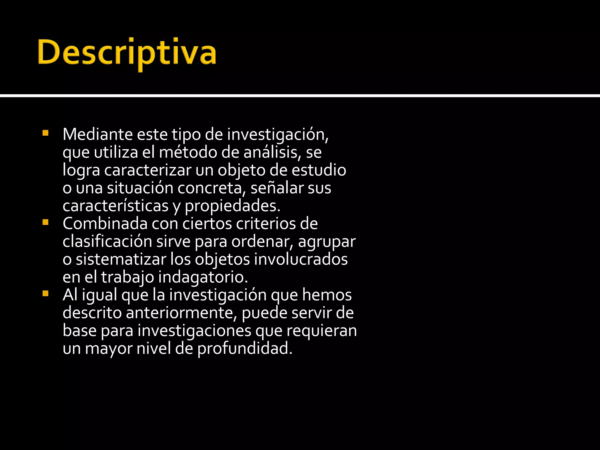 Mediante este tipo de investigación, que utiliza el método de análisis, se logra caracterizar un objeto de estudio o una situación concreta, señalar sus características y propiedades.  Combinada con ciertos criterios de clasificación sirve para ordenar, agrupar o sistematizar los objetos involucrados en el trabajo indagatorio.  Al igual que la investigación que hemos descrito anteriormente, puede servir de base para investigaciones que requieran un mayor nivel de profundidad. 