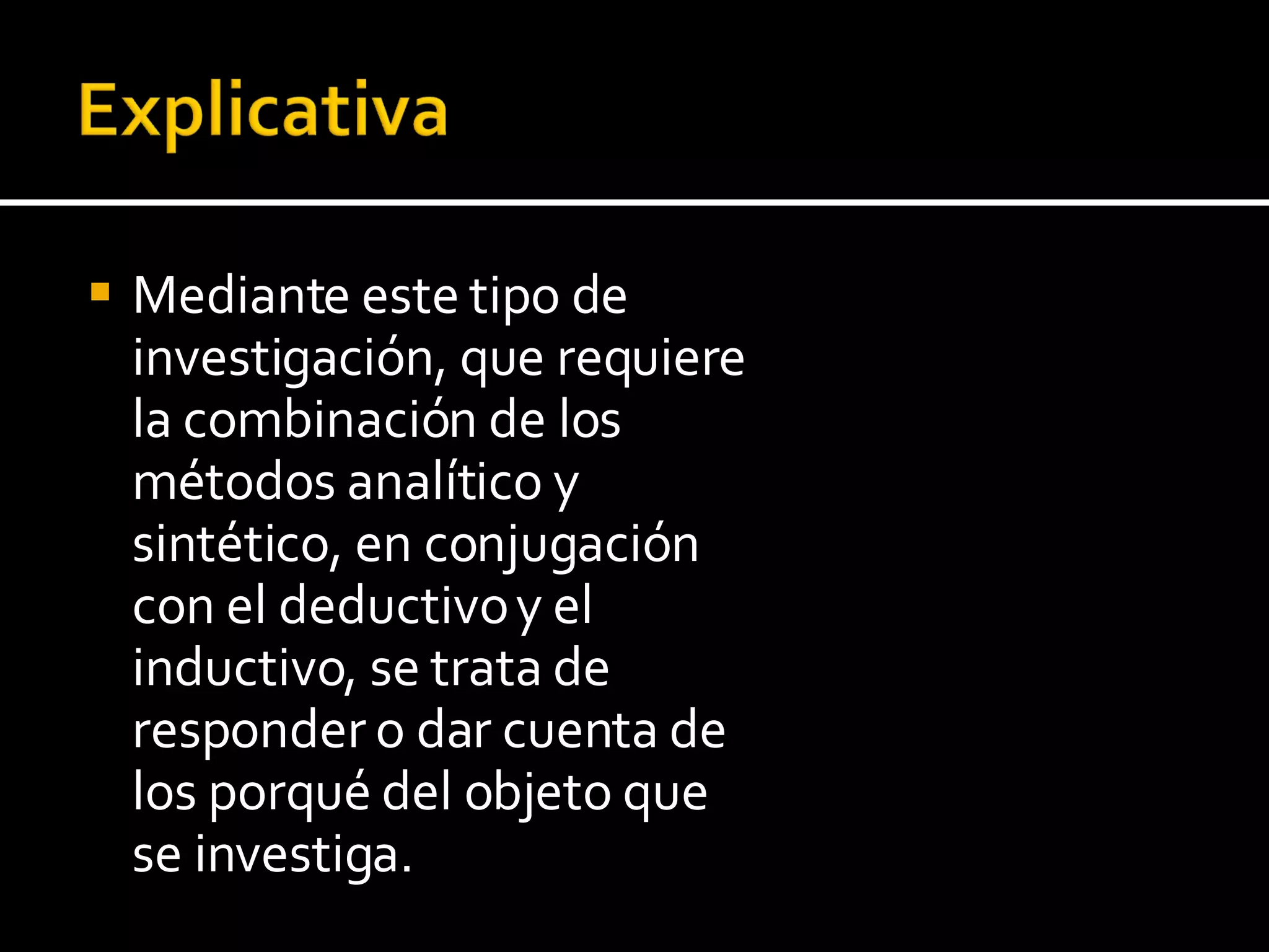 Mediante este tipo de investigación, que requiere la combinación de los métodos analítico y sintético, en conjugación con el deductivo y el inductivo, se trata de responder o dar cuenta de los porqué del objeto que se investiga. 