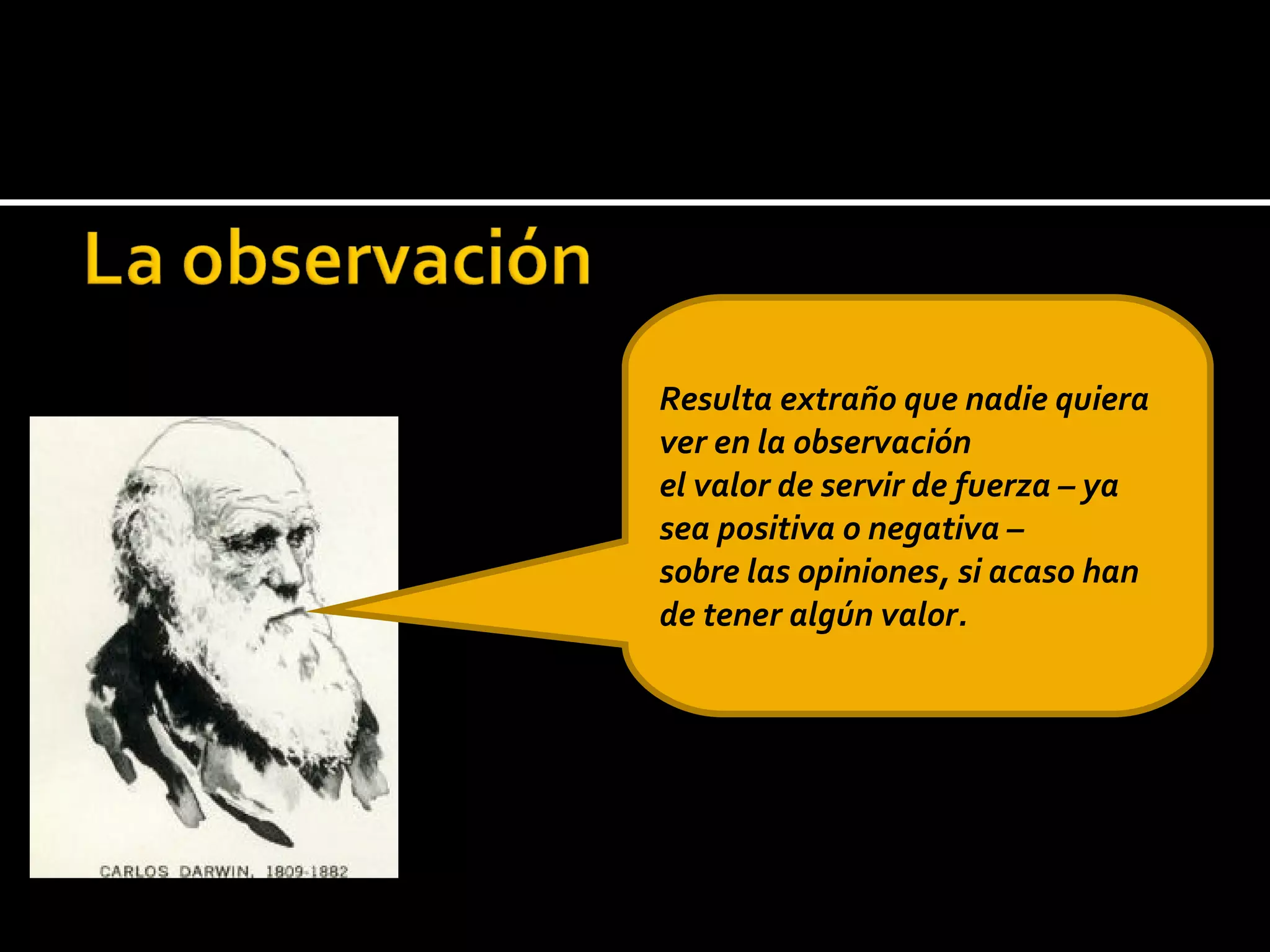 Resulta extraño que nadie quiera ver en la observación el valor de servir de fuerza – ya sea positiva o negativa – sobre las opiniones, si acaso han de tener algún valor. 