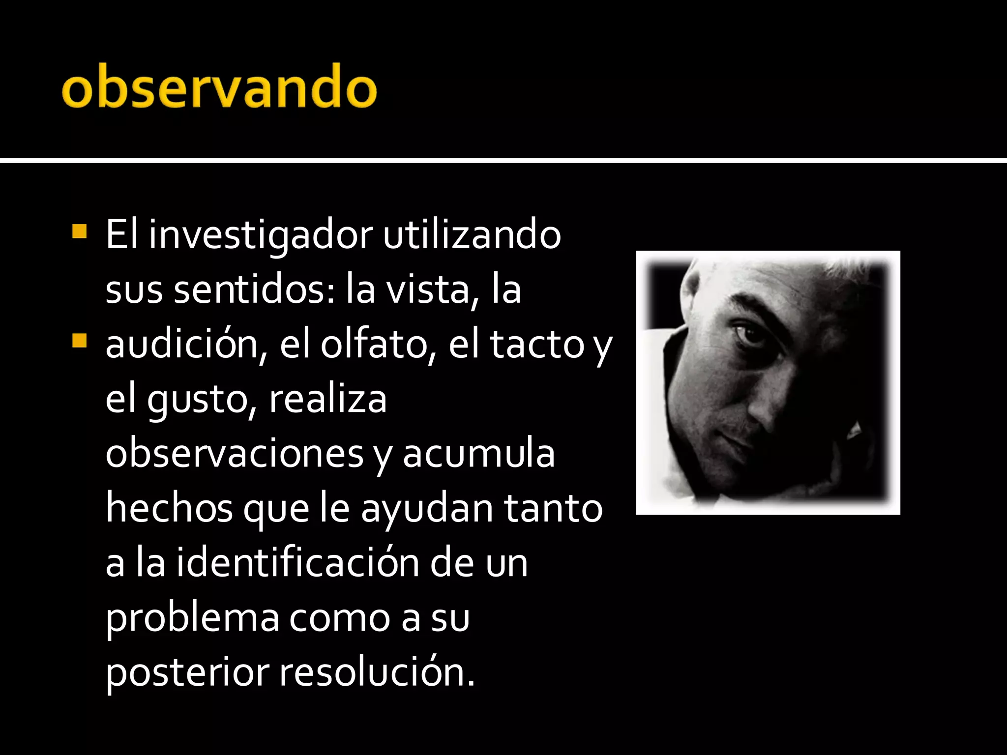El investigador utilizando sus sentidos: la vista, la audición, el olfato, el tacto y el gusto, realiza observaciones y acumula hechos que le ayudan tanto a la identificación de un problema como a su posterior resolución. 