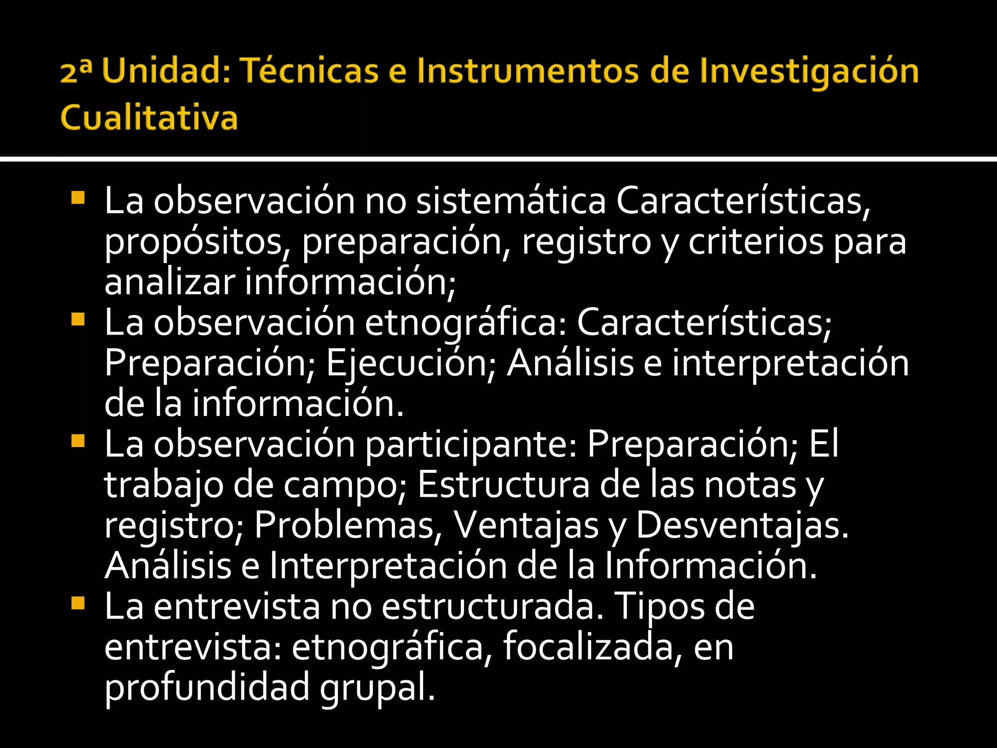 La observación no sistemática Características, propósitos, preparación, registro y criterios para analizar información; La observación etnográfica: Características; Preparación; Ejecución; Análisis e interpretación de la información. La observación participante: Preparación; El trabajo de campo; Estructura de las notas y registro; Problemas, Ventajas y Desventajas. Análisis e Interpretación de la Información. La entrevista no estructurada. Tipos de entrevista: etnográfica, focalizada, en profundidad grupal. 