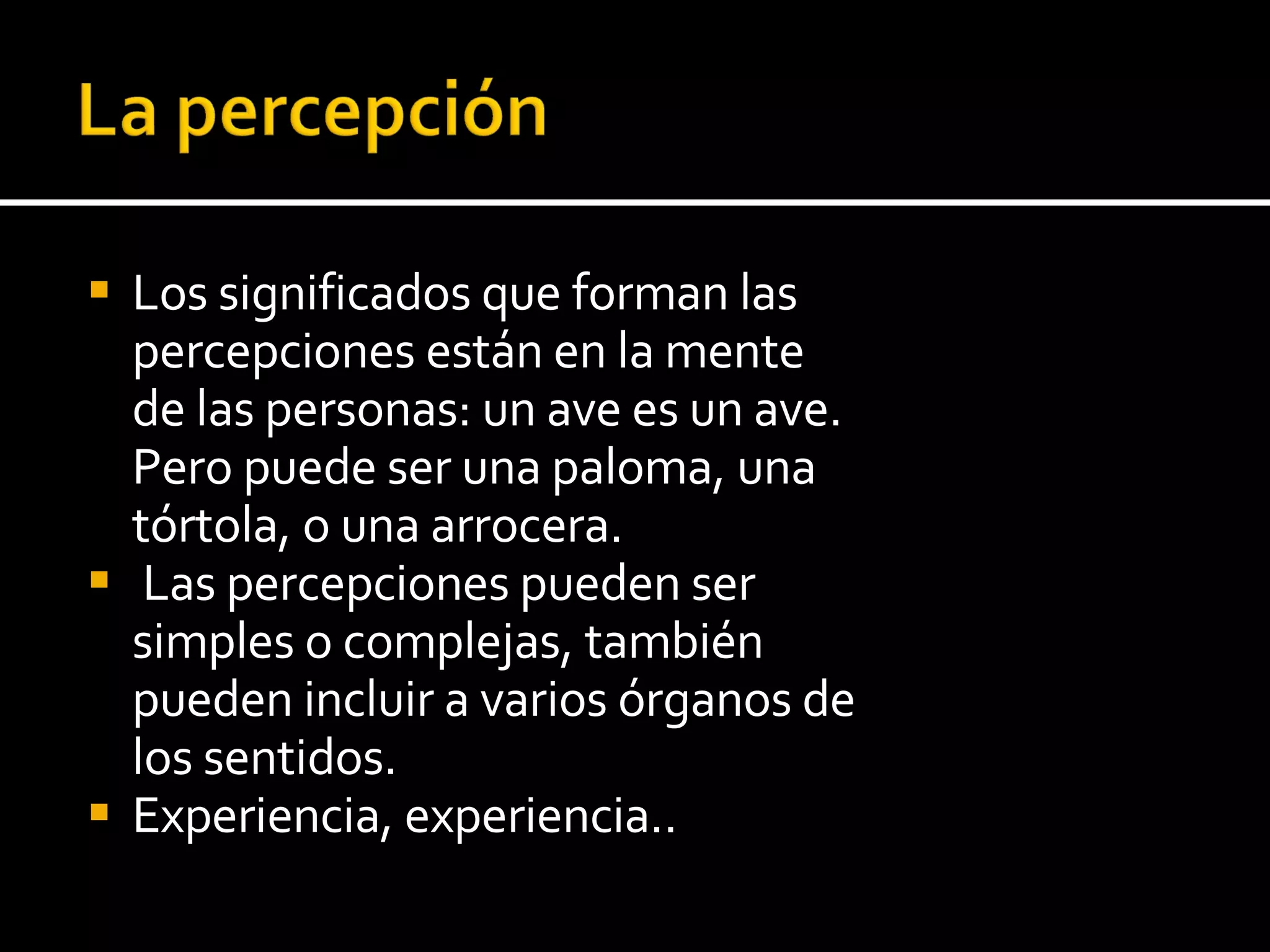Los significados que forman las percepciones están en la mente de las personas: un ave es un ave. Pero puede ser una paloma, una tórtola, o una arrocera. Las percepciones pueden ser simples o complejas, también pueden incluir a varios órganos  de los sentidos. Experiencia, experiencia.. 