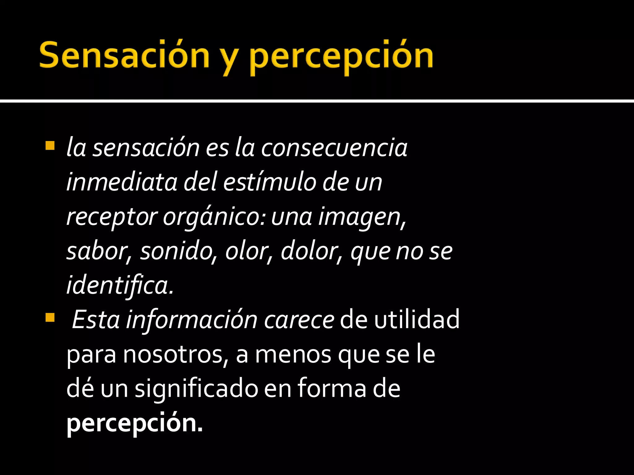 la sensación es la consecuencia inmediata del estímulo de un receptor orgánico: una imagen, sabor, sonido, olor, dolor, que no se identifica. Esta información carece  de utilidad para nosotros, a menos que se le dé un significado en forma de  percepción.  
