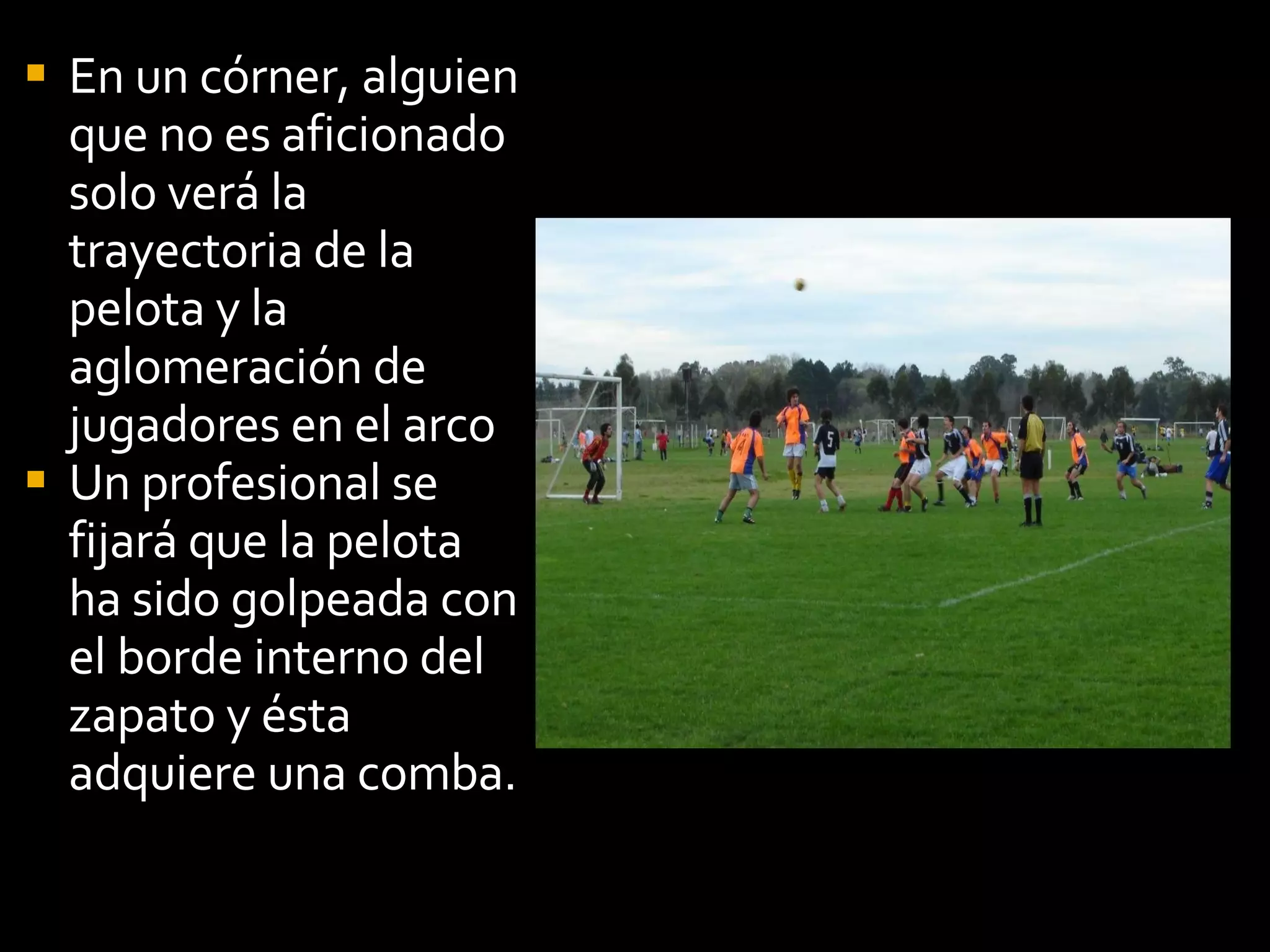 En un córner, alguien que no es aficionado solo verá la trayectoria de la pelota y la aglomeración de jugadores en el arco Un profesional se fijará que la pelota ha sido golpeada con el borde interno del zapato y ésta adquiere una comba.  