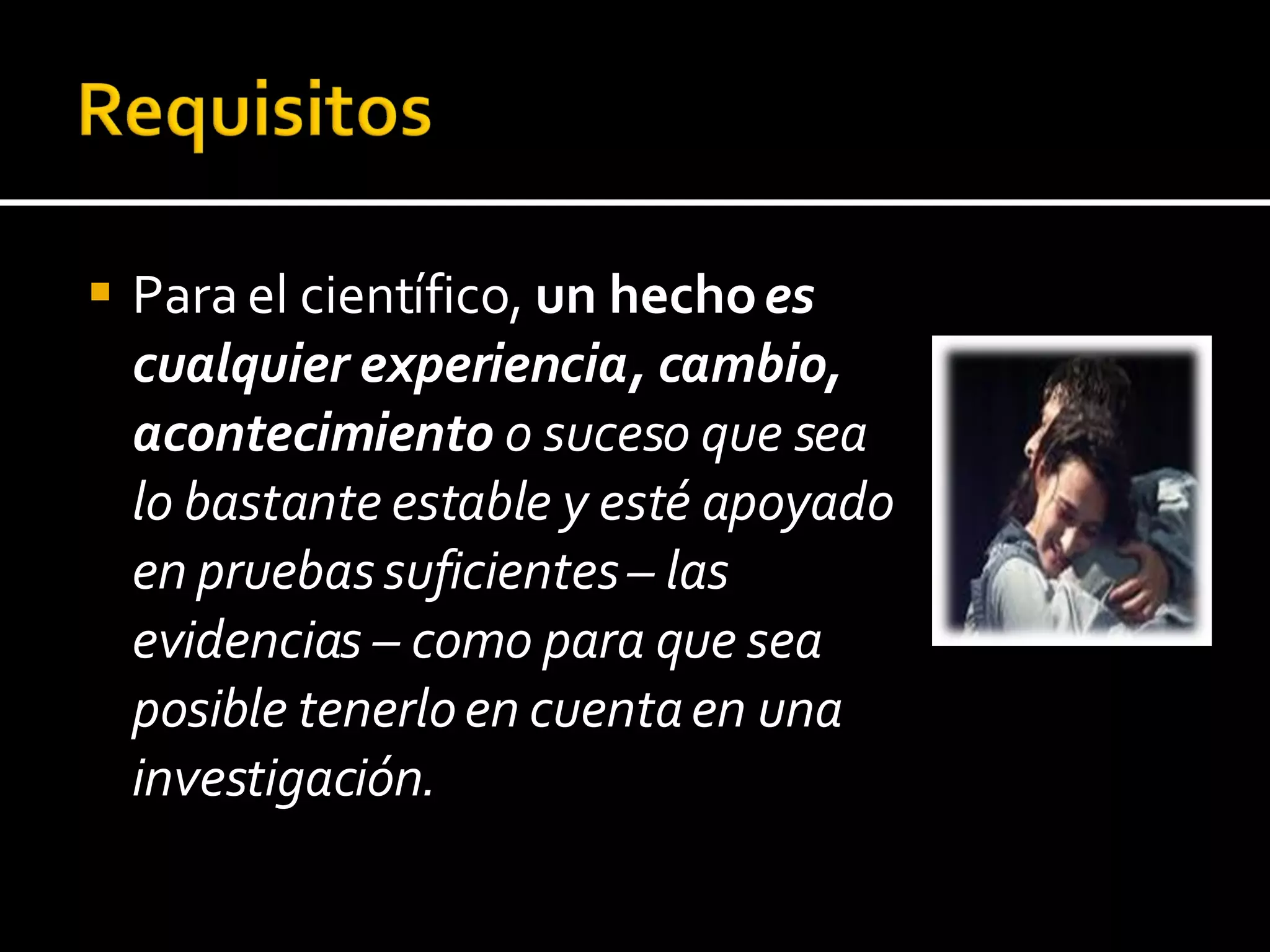 Para el científico,  un hecho  es cualquier experiencia, cambio, acontecimiento  o suceso que sea lo bastante estable y esté apoyado en pruebas suficientes – las evidencias – como para que sea posible tenerlo en cuenta en una investigación. 