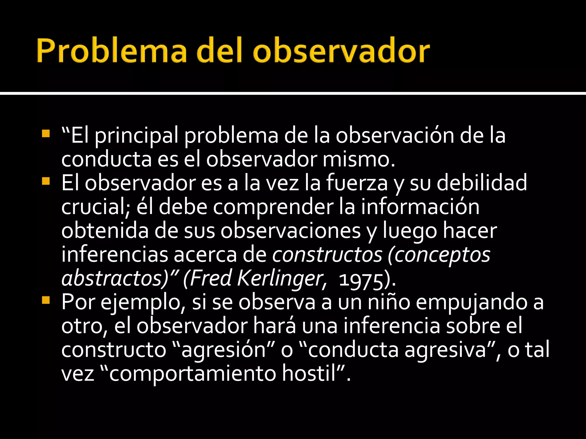“ El principal problema de la observación de la conducta es el observador mismo.  El observador es a la vez la fuerza y su debilidad crucial; él debe comprender la información obtenida de sus observaciones y luego hacer inferencias acerca de  constructos (conceptos abstractos)” (Fred Kerlinger,  1975).  Por ejemplo, si se observa a un niño empujando a otro, el observador hará una inferencia sobre el constructo “agresión” o “conducta agresiva”, o tal vez “comportamiento hostil”. 