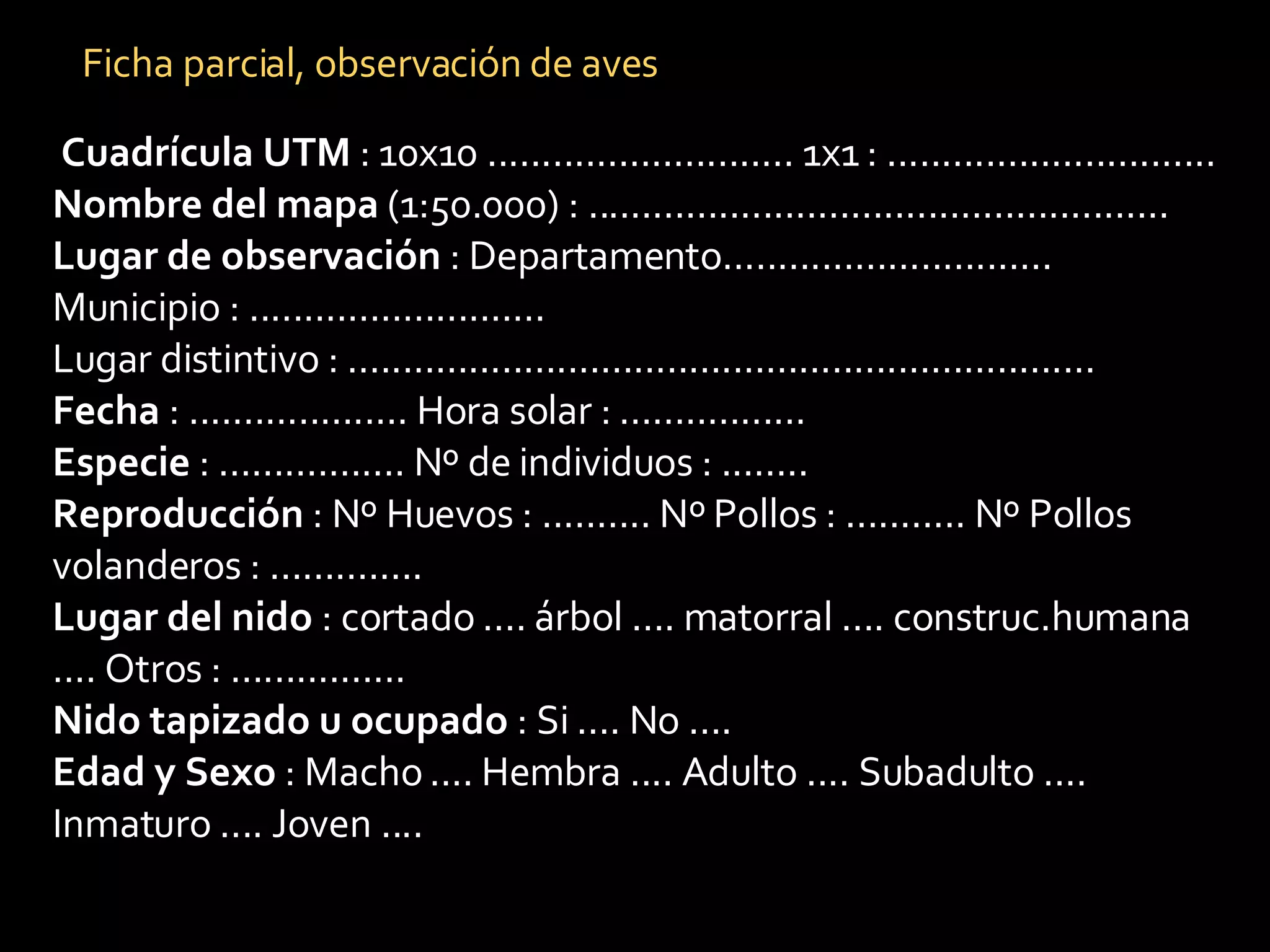 Cuadrícula UTM  : 10x10 ............................ 1x1 : .............................. Nombre del mapa  (1:50.000) : ..................................................... Lugar de observación  : Departamento.............................. Municipio : ........................... Lugar distintivo : .................................................................... Fecha  : .................... Hora solar : ................. Especie  : ................. Nº de individuos : ........ Reproducción  : Nº Huevos : .......... Nº Pollos : ........... Nº Pollos volanderos : .............. Lugar del nido  : cortado .... árbol .... matorral .... construc.humana .... Otros : ................ Nido tapizado u ocupado  : Si .... No .... Edad y Sexo  : Macho .... Hembra .... Adulto .... Subadulto .... Inmaturo .... Joven .... Ficha parcial, observación de aves 