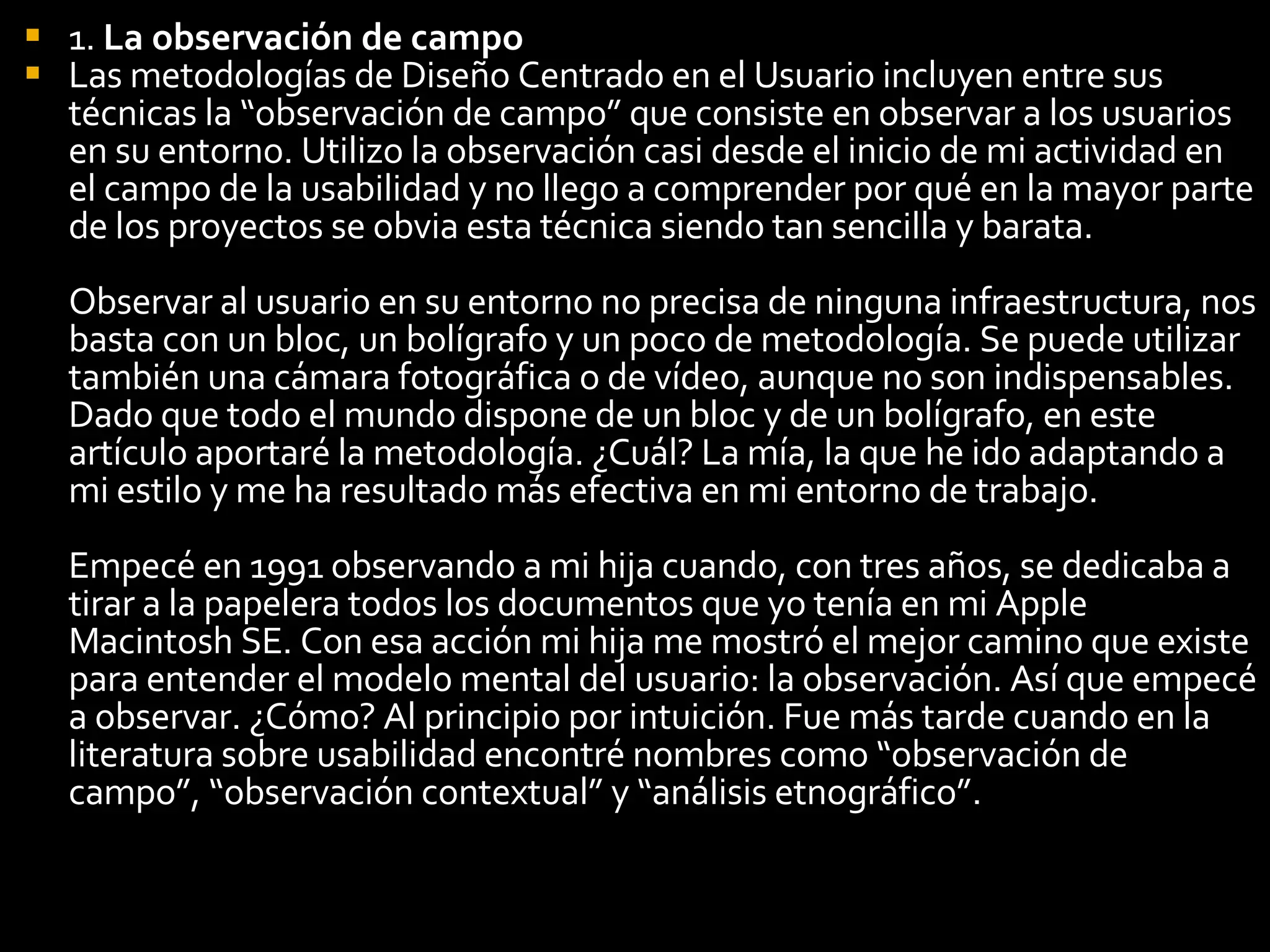 1.  La observación de campo   Las metodologías de Diseño Centrado en el Usuario incluyen entre sus técnicas la “observación de campo” que consiste en observar a los usuarios en su entorno. Utilizo la observación casi desde el inicio de mi actividad en el campo de la usabilidad y no llego a comprender por qué en la mayor parte de los proyectos se obvia esta técnica siendo tan sencilla y barata. Observar al usuario en su entorno no precisa de ninguna infraestructura, nos basta con un bloc, un bolígrafo y un poco de metodología. Se puede utilizar también una cámara fotográfica o de vídeo, aunque no son indispensables. Dado que todo el mundo dispone de un bloc y de un bolígrafo, en este artículo aportaré la metodología. ¿Cuál? La mía, la que he ido adaptando a mi estilo y me ha resultado más efectiva en mi entorno de trabajo. Empecé en 1991 observando a mi hija cuando, con tres años, se dedicaba a tirar a la papelera todos los documentos que yo tenía en mi Apple Macintosh SE. Con esa acción mi hija me mostró el mejor camino que existe para entender el modelo mental del usuario: la observación. Así que empecé a observar. ¿Cómo? Al principio por intuición. Fue más tarde cuando en la literatura sobre usabilidad encontré nombres como “observación de campo”, “observación contextual” y “análisis etnográfico”. 