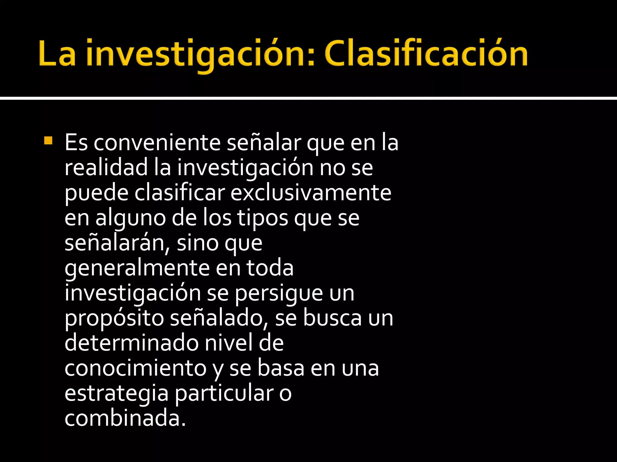 Es conveniente señalar que en la realidad la investigación no se puede clasificar exclusivamente en alguno de los tipos que se señalarán, sino que generalmente en toda investigación se persigue un propósito señalado, se busca un determinado nivel de conocimiento y se basa en una estrategia particular o combinada. 