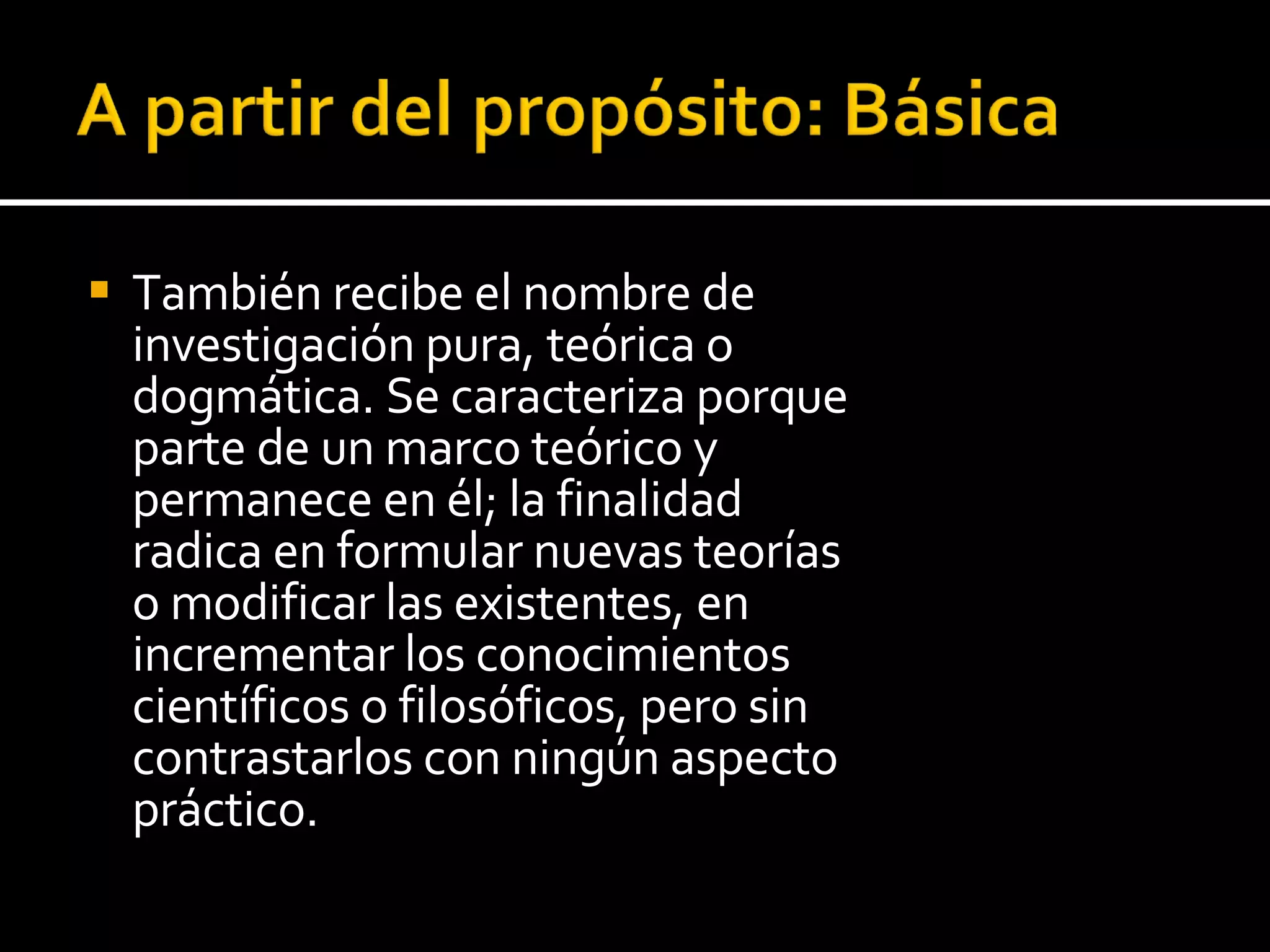 También recibe el nombre de investigación pura, teórica o dogmática. Se caracteriza porque parte de un marco teórico y permanece en él; la finalidad radica en formular nuevas teorías o modificar las existentes, en incrementar los conocimientos científicos o filosóficos, pero sin contrastarlos con ningún aspecto práctico. 