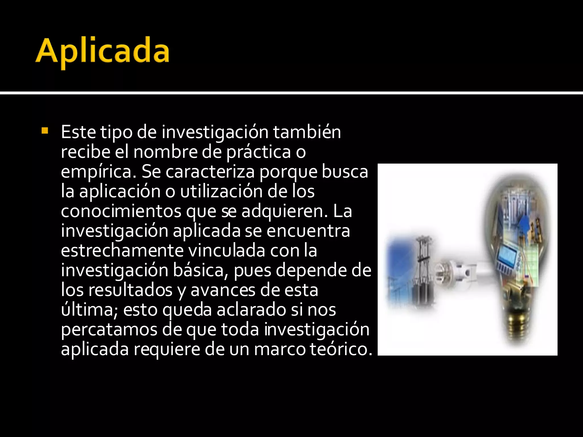 Este tipo de investigación también recibe el nombre de práctica o empírica. Se caracteriza porque busca la aplicación o utilización de los conocimientos que se adquieren. La investigación aplicada se encuentra estrechamente vinculada con la investigación básica, pues depende de los resultados y avances de esta última; esto queda aclarado si nos percatamos de que toda investigación aplicada requiere de un marco teórico.  