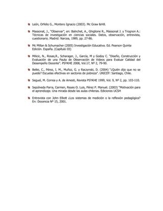 León, Orfelio G., Montero Ignacio (2003). Mc Graw &Hill.
Massonat, J., “Observar”, en: Balnchet, A., Ghiglione R., Massonat J. y Trognon A.:
Técnicas de investigación en ciencias sociales. Datos, observación, entrevista,
cuestionario. Madrid: Narcea, 1989, pp. 27-86.
Mc Millan & Schumacher (2005) Investigación Educativa. Ed. Pearson Quinta
Edición. España. (Capítulo III)
Milicic, N., Rosas,R., Scharager, J., García, M y Godoy C. “Diseño, Construcción y
Evaluación de una Pauta de Observación de Videos para Evaluar Calidad del
Desempeño Docente”. PSYKHE 2008, Vol.17, Nº 2, 79-90.
Bellei, C., Pérez, I. M., Muñoz, G. y Raczynski, D. (2004) “¿Quién dijo que no se
puede? Escuelas efectivas en sectores de pobreza”. UNICEF: Santiago, Chile.
Seguel, M. Correa y A. de Amesti, Revista PSYKHE 1999, Vol. 9, Nº 2, pp. 103-110.
Sepúlveda Parra, Carmen, Reyes O. Luis, Pérez P. Manuel. (2003) “Motivación para
el aprendizaje. Una mirada desde las aulas chilenas. Ediciones UCSH
Entrevista con John Elliott ¿Los sistemas de medición o la reflexión pedagógica?
En: Docencia Nº 15, 2001.
 