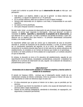 A partir de lo anterior se puede afirmar que la observación de aula es más que una
percepción:
• Está dirigida a un objetivo, debido a que por lo general se desea observar algo
específico, o a alguien en especial con un fin particular.
• Es un proceso selectivo, dado que se observa lo que se desea investigar.
• Siempre está relacionada con un objetivo o una meta, o fundamentada en una razón
específica.
• Se realiza en forma planificada.
• Sirve para chequear acciones o situaciones.
De este modo, iniciar un proceso de observación de aula al interior de la unidad educativa
requiere en primer lugar responder la interrogante ¿Para qué observar?, es decir la
necesidad de definir específica y claramente el propósito de la observación, ya
que observar sin un “para qué”, es inútil y constituye una pérdida de tiempo; o peor aún,
observar con un objetivo poco claro llevará a la confusión obteniéndose conclusiones
erradas y con escaso sustento.
Es importante señalar que suele ser común que la observación de aula se encuentre
asociada al proceso de evaluación de las prácticas docentes; y si bien, el primero puede
ser un componente importante del segundo, no es el único. No obstante, centrarse
únicamente en la práctica docente deja fuera el rol del resto de los actores educativos del
establecimiento, no considera un sin número de factores que inciden en el aprendizaje, y
se tiende a ver dicha práctica en forma aislada de la organización y el contexto educativo
en que se desarrolla.
En síntesis, la discusión en torno al fin educativo del establecimiento, seguida de una
especificación de sus fortalezas, necesidades y problemáticas, conducirán a establecer los
objetivos de un proceso de observación de aula, seguido de la selección de indicadores y
procedimientos para su logro.
¿Qué observar?
Contenidos de la observación basados en evidencia empírica y teorías sobre la
calidad de la enseñanza
El estudio de Casassus (2003), concluye que el desempeño escolar resulta de una
multiplicidad compleja de efectos combinados. Entre los procesos al interior del aula, los
más importantes en orden de relevancia según el autor son:
• El clima emocional que se genera al interior de la clase y que es percibido por los
alumnos.
• La percepción que tienen los docentes en cuanto a las causas del desempeño de sus
alumnos (altas o bajas expectativas).
• Gestión de las prácticas pedagógicas, atendiendo la diversidad, sin segregación, con
seguimiento y evaluación permanente.
 
