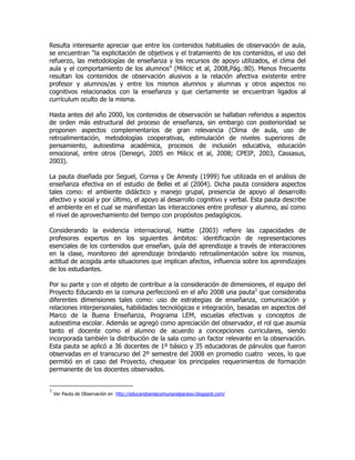 Resulta interesante apreciar que entre los contenidos habituales de observación de aula,
se encuentran “la explicitación de objetivos y el tratamiento de los contenidos, el uso del
refuerzo, las metodologías de enseñanza y los recursos de apoyo utilizados, el clima del
aula y el comportamiento de los alumnos” (Milicic et al, 2008,Pág.:80). Menos frecuente
resultan los contenidos de observación alusivos a la relación afectiva existente entre
profesor y alumnos/as y entre los mismos alumnos y alumnas y otros aspectos no
cognitivos relacionados con la enseñanza y que ciertamente se encuentran ligados al
currículum oculto de la misma.
Hasta antes del año 2000, los contenidos de observación se hallaban referidos a aspectos
de orden más estructural del proceso de enseñanza, sin embargo con posterioridad se
proponen aspectos complementarios de gran relevancia (Clima de aula, uso de
retroalimentación, metodologías cooperativas, estimulación de niveles superiores de
pensamiento, autoestima académica, procesos de inclusión educativa, educación
emocional, entre otros (Denegri, 2005 en Milicic et al, 2008; CPEIP, 2003, Cassasus,
2003).
La pauta diseñada por Seguel, Correa y De Amesty (1999) fue utilizada en el análisis de
enseñanza efectiva en el estudio de Bellei et al (2004). Dicha pauta considera aspectos
tales como: el ambiente didáctico y manejo grupal, presencia de apoyo al desarrollo
afectivo y social y por último, el apoyo al desarrollo cognitivo y verbal. Esta pauta describe
el ambiente en el cual se manifiestan las interacciones entre profesor y alumno, así como
el nivel de aprovechamiento del tiempo con propósitos pedagógicos.
Considerando la evidencia internacional, Hattie (2003) refiere las capacidades de
profesores expertos en los siguientes ámbitos: identificación de representaciones
esenciales de los contenidos que enseñan, guía del aprendizaje a través de interacciones
en la clase, monitoreo del aprendizaje brindando retroalimentación sobre los mismos,
actitud de acogida ante situaciones que implican afectos, influencia sobre los aprendizajes
de los estudiantes.
Por su parte y con el objeto de contribuir a la consideración de dimensiones, el equipo del
Proyecto Educando en la comuna perfeccionó en el año 2008 una pauta3
que consideraba
diferentes dimensiones tales como: uso de estrategias de enseñanza, comunicación y
relaciones interpersonales, habilidades tecnológicas e integración, basadas en aspectos del
Marco de la Buena Enseñanza, Programa LEM, escuelas efectivas y conceptos de
autoestima escolar. Además se agregó como apreciación del observador, el rol que asumía
tanto el docente como el alumno de acuerdo a concepciones curriculares, siendo
incorporada también la distribución de la sala como un factor relevante en la observación.
Esta pauta se aplicó a 36 docentes de 1º básico y 35 educadoras de párvulos que fueron
observadas en el transcurso del 2º semestre del 2008 en promedio cuatro veces, lo que
permitió en el caso del Proyecto, chequear los principales requerimientos de formación
permanente de los docentes observados.
3
Ver Pauta de Observación en http://educandoenlacomunavalparaiso.blogspot.com/
 