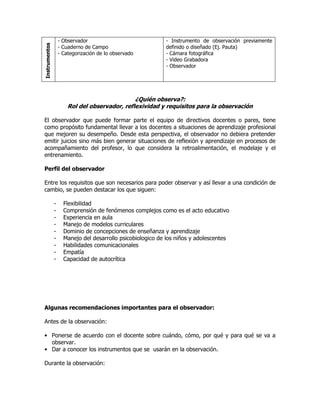 Instrumentos
- Observador
- Cuaderno de Campo
- Categorización de lo observado
- Instrumento de observación previamente
definido o diseñado (Ej. Pauta)
- Cámara fotográfica
- Video Grabadora
- Observador
¿Quién observa?:
Rol del observador, reflexividad y requisitos para la observación
El observador que puede formar parte el equipo de directivos docentes o pares, tiene
como propósito fundamental llevar a los docentes a situaciones de aprendizaje profesional
que mejoren su desempeño. Desde esta perspectiva, el observador no debiera pretender
emitir juicios sino más bien generar situaciones de reflexión y aprendizaje en procesos de
acompañamiento del profesor, lo que considera la retroalimentación, el modelaje y el
entrenamiento.
Perfil del observador
Entre los requisitos que son necesarios para poder observar y así llevar a una condición de
cambio, se pueden destacar los que siguen:
- Flexibilidad
- Comprensión de fenómenos complejos como es el acto educativo
- Experiencia en aula
- Manejo de modelos curriculares
- Dominio de concepciones de enseñanza y aprendizaje
- Manejo del desarrollo psicobiologico de los niños y adolescentes
- Habilidades comunicacionales
- Empatía
- Capacidad de autocrítica
Algunas recomendaciones importantes para el observador:
Antes de la observación:
• Ponerse de acuerdo con el docente sobre cuándo, cómo, por qué y para qué se va a
observar.
• Dar a conocer los instrumentos que se usarán en la observación.
Durante la observación:
 