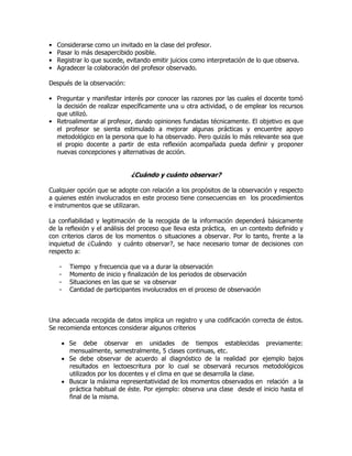 • Considerarse como un invitado en la clase del profesor.
• Pasar lo más desapercibido posible.
• Registrar lo que sucede, evitando emitir juicios como interpretación de lo que observa.
• Agradecer la colaboración del profesor observado.
Después de la observación:
• Preguntar y manifestar interés por conocer las razones por las cuales el docente tomó
la decisión de realizar específicamente una u otra actividad, o de emplear los recursos
que utilizó.
• Retroalimentar al profesor, dando opiniones fundadas técnicamente. El objetivo es que
el profesor se sienta estimulado a mejorar algunas prácticas y encuentre apoyo
metodológico en la persona que lo ha observado. Pero quizás lo más relevante sea que
el propio docente a partir de esta reflexión acompañada pueda definir y proponer
nuevas concepciones y alternativas de acción.
¿Cuándo y cuánto observar?
Cualquier opción que se adopte con relación a los propósitos de la observación y respecto
a quienes estén involucrados en este proceso tiene consecuencias en los procedimientos
e instrumentos que se utilizaran.
La confiabilidad y legitimación de la recogida de la información dependerá básicamente
de la reflexión y el análisis del proceso que lleva esta práctica, en un contexto definido y
con criterios claros de los momentos o situaciones a observar. Por lo tanto, frente a la
inquietud de ¿Cuándo y cuánto observar?, se hace necesario tomar de decisiones con
respecto a:
- Tiempo y frecuencia que va a durar la observación
- Momento de inicio y finalización de los periodos de observación
- Situaciones en las que se va observar
- Cantidad de participantes involucrados en el proceso de observación
Una adecuada recogida de datos implica un registro y una codificación correcta de éstos.
Se recomienda entonces considerar algunos criterios
 Se debe observar en unidades de tiempos establecidas previamente:
mensualmente, semestralmente, 5 clases continuas, etc.
 Se debe observar de acuerdo al diagnóstico de la realidad por ejemplo bajos
resultados en lectoescritura por lo cual se observará recursos metodológicos
utilizados por los docentes y el clima en que se desarrolla la clase.
 Buscar la máxima representatividad de los momentos observados en relación a la
práctica habitual de éste. Por ejemplo: observa una clase desde el inicio hasta el
final de la misma.
 