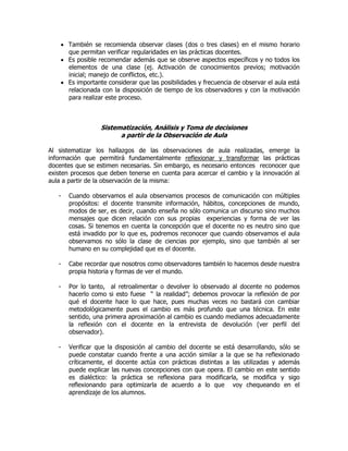  También se recomienda observar clases (dos o tres clases) en el mismo horario
que permitan verificar regularidades en las prácticas docentes.
 Es posible recomendar además que se observe aspectos específicos y no todos los
elementos de una clase (ej. Activación de conocimientos previos; motivación
inicial; manejo de conflictos, etc.).
 Es importante considerar que las posibilidades y frecuencia de observar el aula está
relacionada con la disposición de tiempo de los observadores y con la motivación
para realizar este proceso.
Sistematización, Análisis y Toma de decisiones
a partir de la Observación de Aula
Al sistematizar los hallazgos de las observaciones de aula realizadas, emerge la
información que permitirá fundamentalmente reflexionar y transformar las prácticas
docentes que se estimen necesarias. Sin embargo, es necesario entonces reconocer que
existen procesos que deben tenerse en cuenta para acercar el cambio y la innovación al
aula a partir de la observación de la misma:
- Cuando observamos el aula observamos procesos de comunicación con múltiples
propósitos: el docente transmite información, hábitos, concepciones de mundo,
modos de ser, es decir, cuando enseña no sólo comunica un discurso sino muchos
mensajes que dicen relación con sus propias experiencias y forma de ver las
cosas. Si tenemos en cuenta la concepción que el docente no es neutro sino que
está invadido por lo que es, podremos reconocer que cuando observamos el aula
observamos no sólo la clase de ciencias por ejemplo, sino que también al ser
humano en su complejidad que es el docente.
- Cabe recordar que nosotros como observadores también lo hacemos desde nuestra
propia historia y formas de ver el mundo.
- Por lo tanto, al retroalimentar o devolver lo observado al docente no podemos
hacerlo como si esto fuese “ la realidad”; debemos provocar la reflexión de por
qué el docente hace lo que hace, pues muchas veces no bastará con cambiar
metodológicamente pues el cambio es más profundo que una técnica. En este
sentido, una primera aproximación al cambio es cuando mediamos adecuadamente
la reflexión con el docente en la entrevista de devolución (ver perfil del
observador).
- Verificar que la disposición al cambio del docente se está desarrollando, sólo se
puede constatar cuando frente a una acción similar a la que se ha reflexionado
críticamente, el docente actúa con prácticas distintas a las utilizadas y además
puede explicar las nuevas concepciones con que opera. El cambio en este sentido
es dialéctico: la práctica se reflexiona para modificarla, se modifica y sigo
reflexionando para optimizarla de acuerdo a lo que voy chequeando en el
aprendizaje de los alumnos.
 