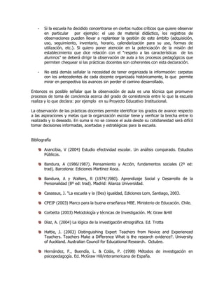 - Si la escuela ha decidido concentrarse en ciertos nudos críticos que quiere observar
en particular por ejemplo: el uso de material didáctico, los registros de
observaciones pueden llevar a replantear la gestión de este ámbito (adquisición,
uso, seguimiento, inventario, horario, calendarización para su uso, formas de
utilización, etc.). Si quiero poner atención en la potenciación de la misión del
establecimiento que dice relación con el “respeto a las características de los
alumnos” se deberá dirigir la observación de aula a los procesos pedagógicos que
permiten chequear si las prácticas docentes son coherentes con esta declaración.
- No está demás señalar la necesidad de tener organizada la información: carpetas
con los antecedentes de cada docente organizada históricamente, lo que permite
mirar en perspectiva los avances sin perder el camino desarrollado.
Entonces es posible señalar que la observación de aula es una técnica que promueve
procesos de toma de conciencia acerca del grado de consistencia entre lo que la escuela
realiza y lo que declara: por ejemplo en su Proyecto Educativo Institucional.
La observación de las prácticas docentes permite identificar los grados de avance respecto
a las aspiraciones y metas que la organización escolar tiene y verificar la brecha entre lo
realizado y lo deseado. En suma si no se conoce el aula desde su cotidianeidad será difícil
tomar decisiones informadas, acertadas y estratégicas para la escuela.
Bibliografía
Arancibia, V (2004) Estudio efectividad escolar. Un análisis comparado. Estudios
Públicos.
Bandura, A (1986/1987). Pensamiento y Acción, fundamentos sociales (2º ed:
trad). Barcelona: Ediciones Martínez Roca.
Bandura, A y Walters, R (1974/1980). Aprendizaje Social y Desarrollo de la
Personalidad (8º ed: trad). Madrid: Alianza Universidad.
Casassus, J. "La escuela y la (Des) igualdad, Ediciones Lom, Santiago, 2003.
CPEIP (2003) Marco para la buena enseñanza MBE. Ministerio de Educación. Chile.
Corbetta (2003) Metodología y técnicas de Investigación. Mc Graw &Hill
Díaz, A. (2004) La lógica de la investigación etnográfica. Ed. Trotta
Hattie, J. (2003) Distinguishing Expert Teachers from Novice and Experienced
Teachers. Teachers Make a Difference What is the research evidence?. University
of Auckland. Australian Council for Educational Research. Octubre.
Hernández, F., Buendía, L. & Colás, P. (1998) Métodos de investigación en
psicopedagogía. Ed. McGraw Hill/interamericana de España.
 