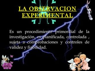 LA OBSERVACION EXPERIMENTAL Es un procedimiento primordial de la investigación, es planificada, controlada , sujeta a comprobaciones y controles de validez y fiabilidad.