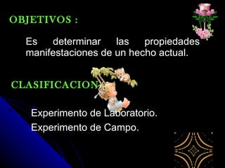 Es determinar las propiedades manifestaciones de un hecho actual. OBJETIVOS : CLASIFICACION : Experimento de Laboratorio. Experimento de Campo.