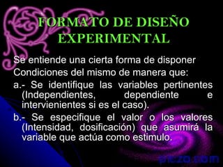 Se entiende una cierta forma de disponer Condiciones del mismo de manera que: a.- Se identifique las variables pertinentes (Independientes, dependiente e intervienientes si es el caso). b.- Se especifique el valor o los valores (Intensidad, dosificación) que asumirá la variable que actúa como estimulo. FORMATO DE DISEÑO EXPERIMENTAL