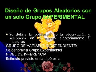 Se define la población de la observación y selecciona en el mismo aleatoriamente 2 muestras GRUPO DE VARIABLE INDEPENDIENTE: Se denomina Grupo Experimental NIVEL DE INFERENCIA Estimulo previsto en la hipótesis. Diseño de Grupos Aleatorios con un solo Grupo EXPERIMENTAL
