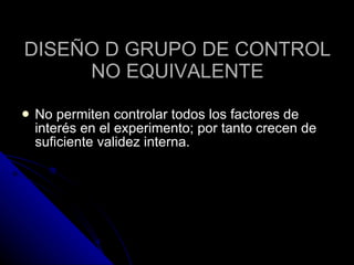 DISEÑO D GRUPO DE CONTROL NO EQUIVALENTE No permiten controlar todos los factores de interés en el experimento; por tanto crecen de suficiente validez interna.