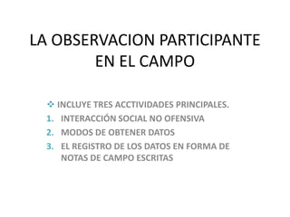 LA OBSERVACION PARTICIPANTE
        EN EL CAMPO

  INCLUYE TRES ACCTIVIDADES PRINCIPALES.
 1. INTERACCIÓN SOCIAL NO OFENSIVA
 2. MODOS DE OBTENER DATOS
 3. EL REGISTRO DE LOS DATOS EN FORMA DE
    NOTAS DE CAMPO ESCRITAS
 