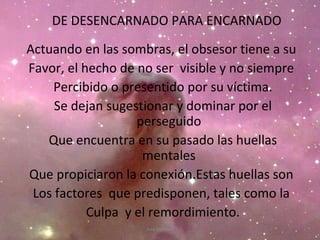 DE DESENCARNADO PARA ENCARNADO Actuando en las sombras, el obsesor tiene a su  Favor, el hecho de no ser  visible y no siempre  Percibido o presentido por su víctima. Se dejan sugestionar y dominar por el perseguido Que encuentra en su pasado las huellas mentales Que propiciaron la conexión.Estas huellas son  Los factores  que predisponen, tales como la  Culpa  y el remordimiento. Ana Escobar 