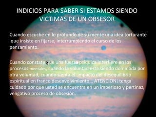 INDICIOS PARA SABER SI ESTAMOS SIENDO VICTIMAS DE UN OBSESOR Cuando escuche en lo profundo de su mente una idea torturante  que insiste en fijarse, interrumpiendo el curso de los pensamiento.  Cuando constate que una fuerza psíquica interfiere en los procesos  mentales , cuando la voluntad esta siendo dominada por otra voluntad, cuando sienta el  impacto del desequilibrio espiritual en franco desenvolvimiento… ATENCION¡ tenga cuidado por que usted se encuentra en un imperioso y pertinaz, vengativo proceso de obsesión. Ana Escobar 