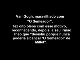 Van Gogh, maravilhado com “ O Semeador”,  fez oito óleos com esse motivo, reconhecendo, depois, a seu irmão Theo que “desistiu porque nunca poderia alcançar ‘O Semeador’ de Millet".  